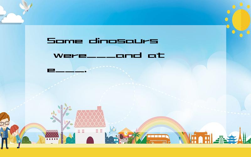 Some dinosaurs were___and ate___.