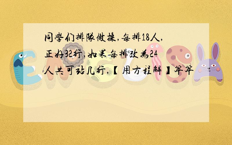 同学们排队做操,每排18人,正好32行,如果每排改为24人共可站几行,【用方程解】笨笨