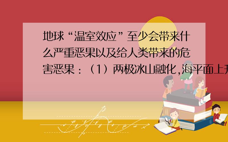 地球“温室效应”至少会带来什么严重恶果以及给人类带来的危害恶果：（1）两极冰山融化,海平面上升（2）地球上的病虫害增加（3）气候反常,海洋风暴增多（4）土地干旱,沙漠化面积增大