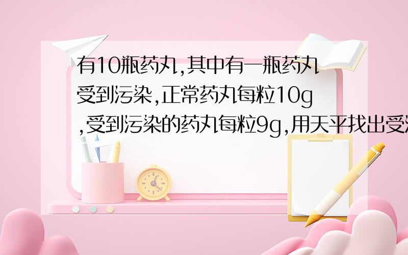 有10瓶药丸,其中有一瓶药丸受到污染,正常药丸每粒10g,受到污染的药丸每粒9g,用天平找出受污染的药丸.要最快找出那瓶受污染的药丸,有什么办法,要最快的办法.