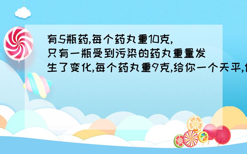 有5瓶药,每个药丸重10克,只有一瓶受到污染的药丸重量发生了变化,每个药丸重9克,给你一个天平,你怎样一次就能测出是哪瓶药丸收到了污染?