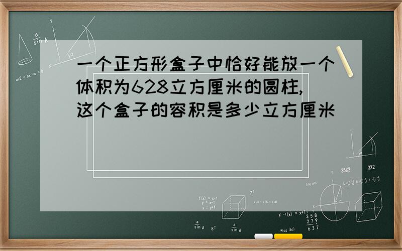 一个正方形盒子中恰好能放一个体积为628立方厘米的圆柱,这个盒子的容积是多少立方厘米