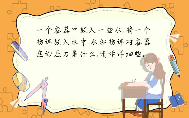 一个容器中放入一些水,将一个物体放入水中,水和物体对容器底的压力是什么,请讲详细些,