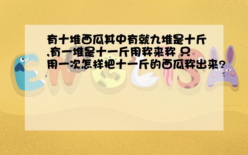 有十堆西瓜其中有就九堆是十斤,有一堆是十一斤用称来称 只用一次怎样把十一斤的西瓜称出来?