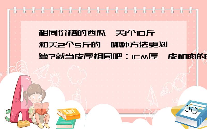 相同价格的西瓜,买1个10斤和买2个5斤的,哪种方法更划算?就当皮厚相同吧：1CM厚,皮和肉的密度均设为1.请高手给出计算公式和结果.请不要灌水!