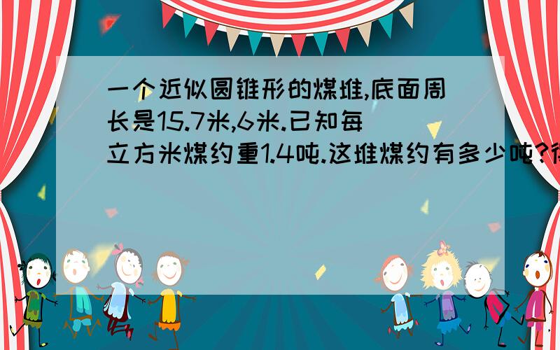 一个近似圆锥形的煤堆,底面周长是15.7米,6米.已知每立方米煤约重1.4吨.这堆煤约有多少吨?得数保留整数。