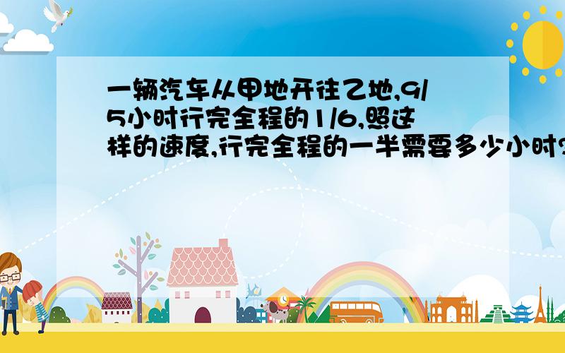 一辆汽车从甲地开往乙地,9/5小时行完全程的1/6,照这样的速度,行完全程的一半需要多少小时?要算式