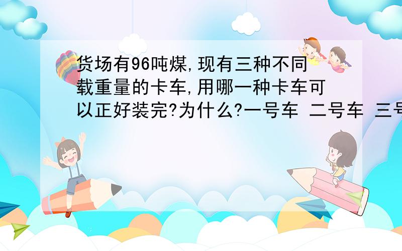 货场有96吨煤,现有三种不同载重量的卡车,用哪一种卡车可以正好装完?为什么?一号车 二号车 三号车2吨 3吨 5吨