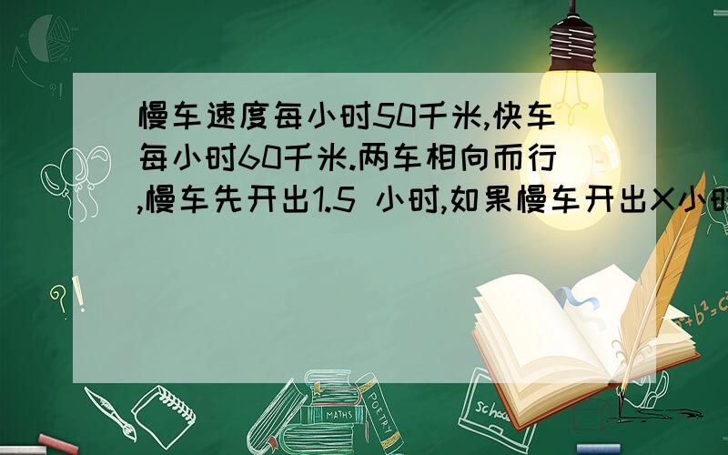 慢车速度每小时50千米,快车每小时60千米.两车相向而行,慢车先开出1.5 小时,如果慢车开出X小时后两车相遇,求两地距离.不要方程,