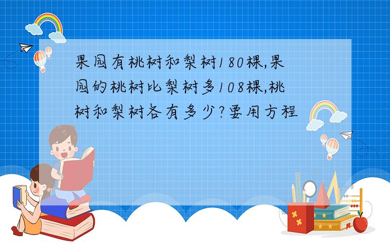 果园有桃树和梨树180棵,果园的桃树比梨树多108棵,桃树和梨树各有多少?要用方程