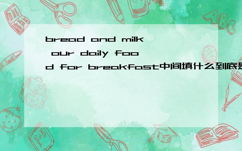 bread and milk our daily food for breakfast中间填什么到底是is 还是are?