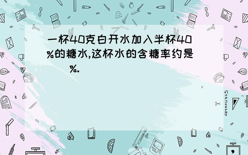 一杯40克白开水加入半杯40%的糖水,这杯水的含糖率约是（）%.