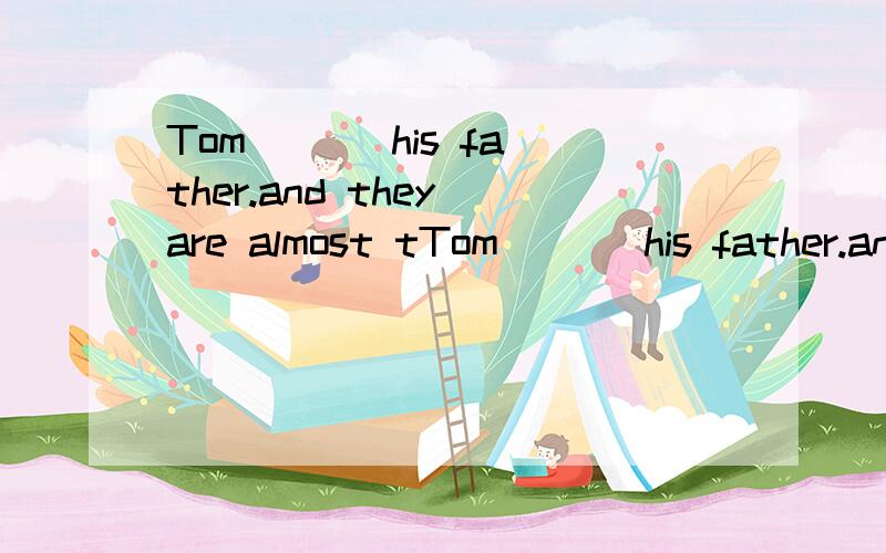 Tom ( ) his father.and they are almost tTom ( ) his father.and they are almost the same