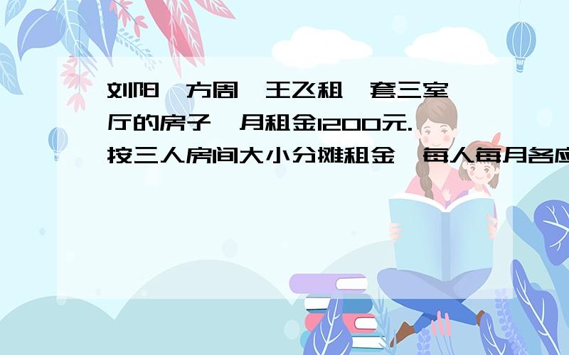 刘阳、方周、王飞租一套三室一厅的房子,月租金1200元.按三人房间大小分摊租金,每人每月各应付多少元刘阳、方周、王飞三人合租一套三室一厅的房子,月租金1200元.按三人的房间大小分摊租