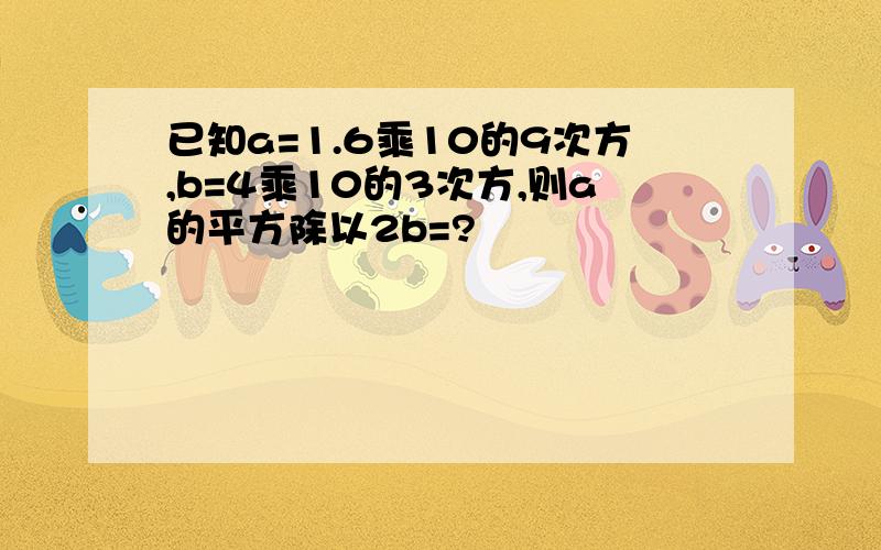 已知a=1.6乘10的9次方,b=4乘10的3次方,则a的平方除以2b=?