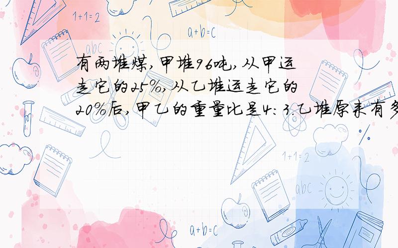 有两堆煤,甲堆96吨,从甲运走它的25%,从乙堆运走它的20%后,甲乙的重量比是4：3.乙堆原来有多少吨?