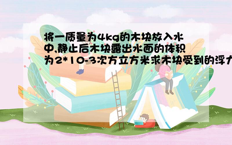 将一质量为4kg的木块放入水中,静止后木块露出水面的体积为2*10-3次方立方米求木块受到的浮力,木块在水中的体积,木块的密度.有三问，第一问我会写，