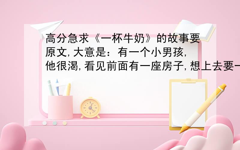 高分急求《一杯牛奶》的故事要原文,大意是：有一个小男孩,他很渴,看见前面有一座房子,想上去要一杯水,可房子的主人给了他一杯牛奶.他长大后成了一名主治医生,那个房子的主任得了一种