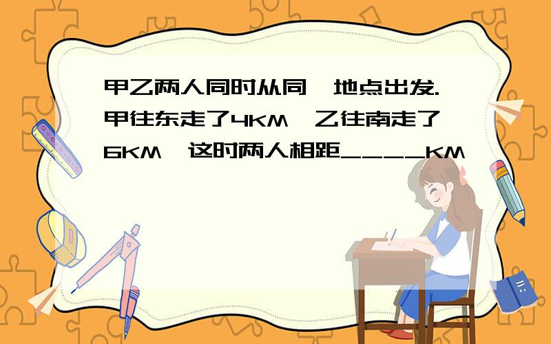 甲乙两人同时从同一地点出发.甲往东走了4KM,乙往南走了6KM,这时两人相距____KM