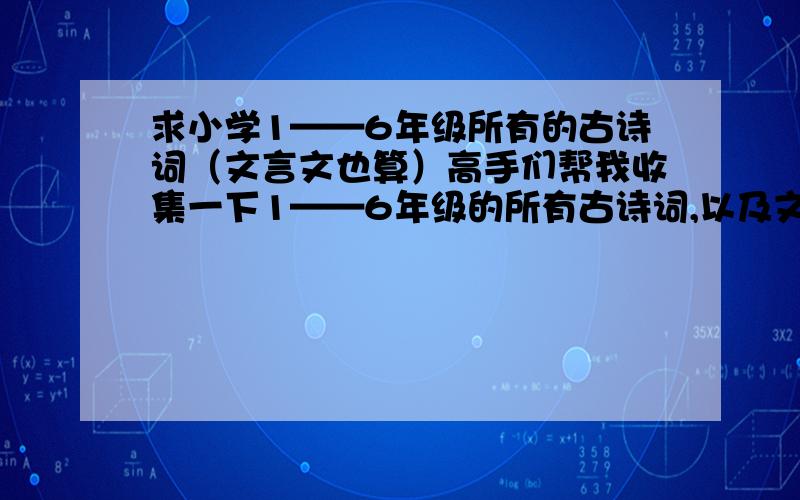 求小学1——6年级所有的古诗词（文言文也算）高手们帮我收集一下1——6年级的所有古诗词,以及文言文.反正不管什么,只要1——6年级所有的古代的作品全收集一下.分我是不会少给的,一定