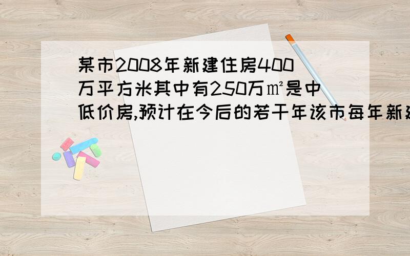 某市2008年新建住房400万平方米其中有250万㎡是中低价房,预计在今后的若干年该市每年新建住房面积平均比上一年增长8%,另外,每年新建,每年新建住房中,中低价房的面积比上一年增加50万平米