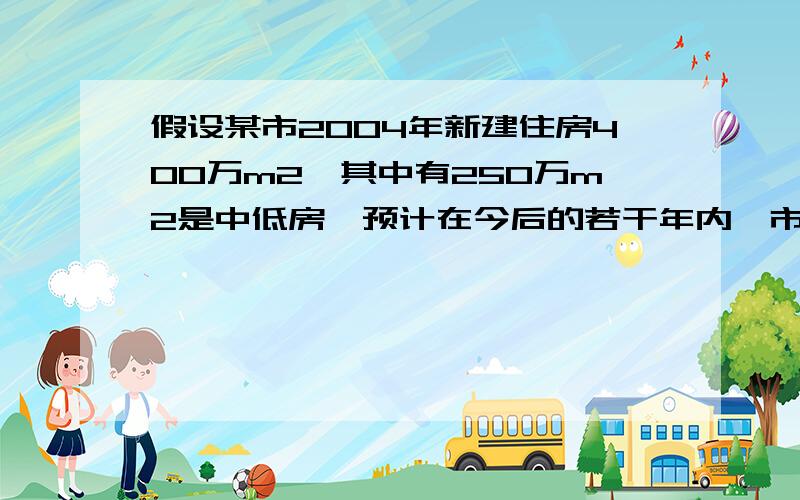 假设某市2004年新建住房400万m2,其中有250万m2是中低房,预计在今后的若干年内,市每年新建住房面积平均比上一年增长百分之8,另外,每年新建住房中,中低价房的面积均比上一年增加50万m2,那么,