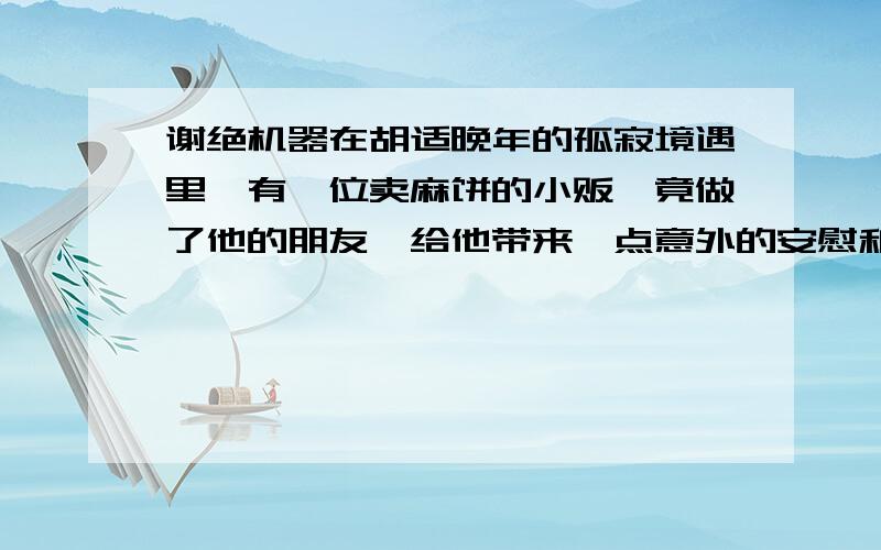 谢绝机器在胡适晚年的孤寂境遇里,有一位卖麻饼的小贩、竟做了他的朋友,给他带来一点意外的安慰和快乐.小贩名叫袁瓞（die）,他做饼卖饼之余,还爱读一点书,喜欢与人讨论英美的政治制度,