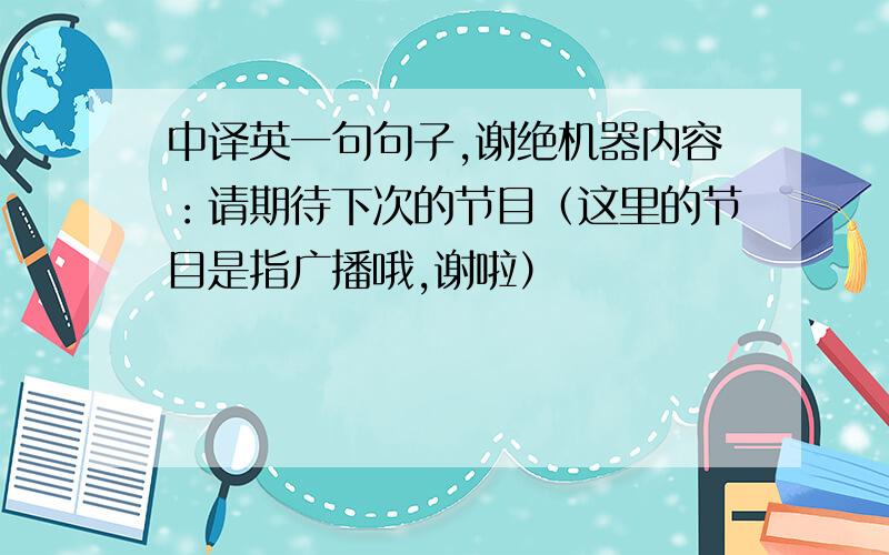 中译英一句句子,谢绝机器内容：请期待下次的节目（这里的节目是指广播哦,谢啦）