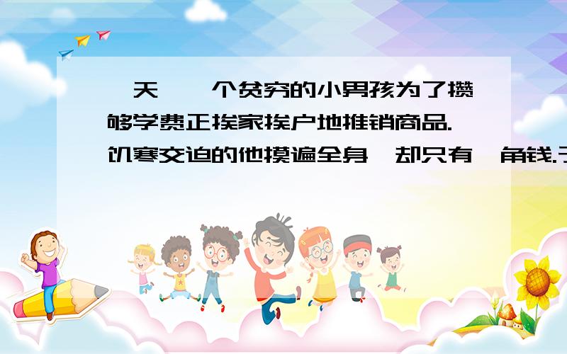 一天,一个贫穷的小男孩为了攒够学费正挨家挨户地推销商品.饥寒交迫的他摸遍全身,却只有一角钱.于是他决定向下一户人家讨口饭吃.然而,当一位美丽的年轻女子打开房门的时候,这个小男孩