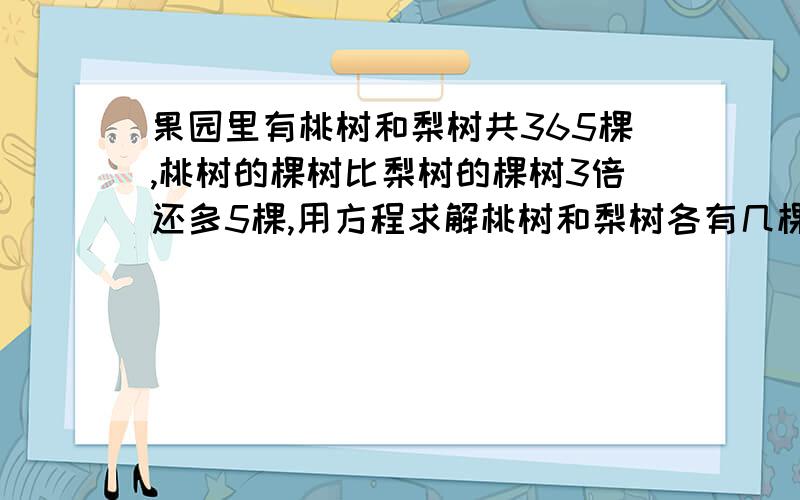 果园里有桃树和梨树共365棵,桃树的棵树比梨树的棵树3倍还多5棵,用方程求解桃树和梨树各有几棵