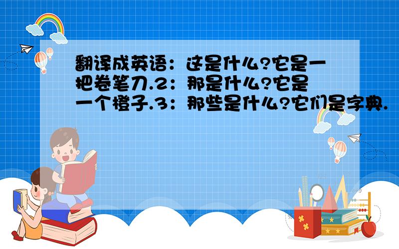 翻译成英语：这是什么?它是一把卷笔刀.2：那是什么?它是一个橙子.3：那些是什么?它们是字典.