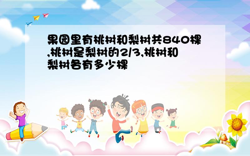 果园里有桃树和梨树共840棵,桃树是梨树的2/3,桃树和梨树各有多少棵