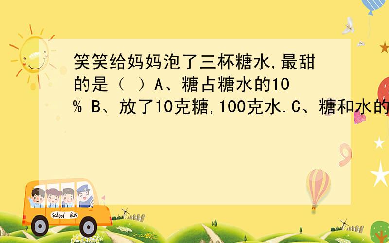 笑笑给妈妈泡了三杯糖水,最甜的是（ ）A、糖占糖水的10% B、放了10克糖,100克水.C、糖和水的比是1：11.