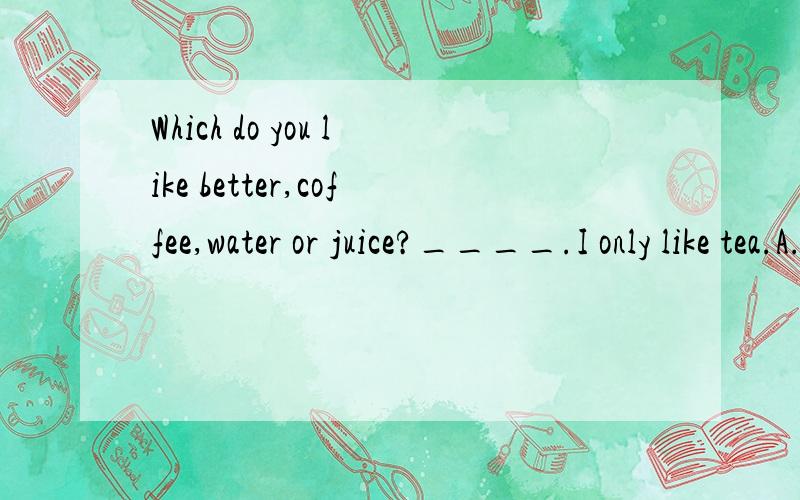 Which do you like better,coffee,water or juice?____.I only like tea.A.None B.Either C.Neither