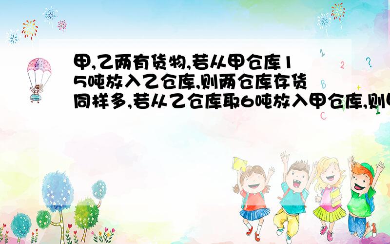 甲,乙两有货物,若从甲仓库15吨放入乙仓库,则两仓库存货同样多,若从乙仓库取6吨放入甲仓库,则甲仓库的货物是乙仓库的人倍.两仓库原来各存货物多少吨?