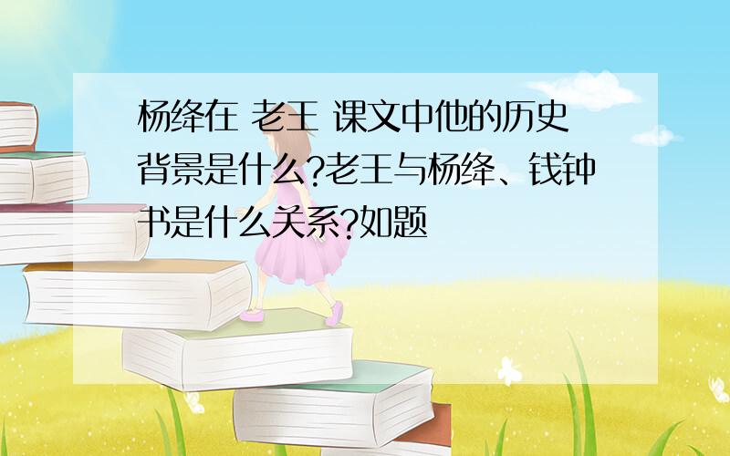 杨绛在 老王 课文中他的历史背景是什么?老王与杨绛、钱钟书是什么关系?如题