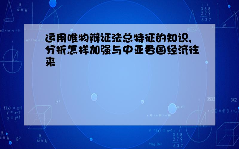 运用唯物辩证法总特征的知识,分析怎样加强与中亚各国经济往来