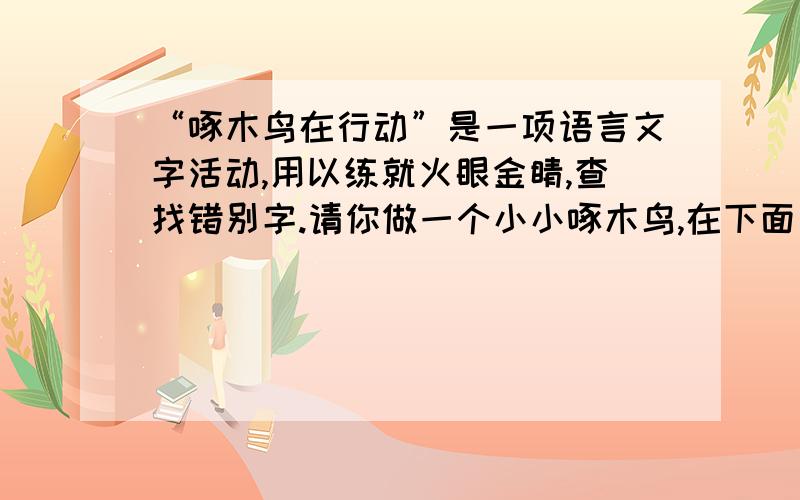 “啄木鸟在行动”是一项语言文字活动,用以练就火眼金睛,查找错别字.请你做一个小小啄木鸟,在下面一段文字中,至少找出四个错别字来.    牡丹,是我国久副盛名的花卉,它雍荣华贵,端妍富丽