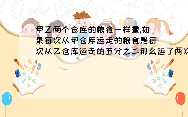 甲乙两个仓库的粮食一样重,如果每次从甲仓库运走的粮食是每次从乙仓库运走的五分之二那么运了两次之后,乙仓库粮食刚好运完,甲仓库粮食还剩下30吨,原来两个仓库共有粮食多少吨?