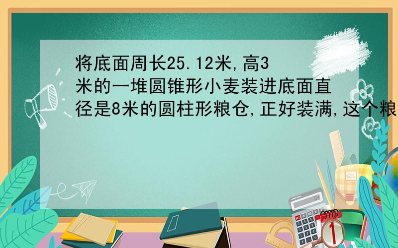 将底面周长25.12米,高3米的一堆圆锥形小麦装进底面直径是8米的圆柱形粮仓,正好装满,这个粮仓的高是多少米?