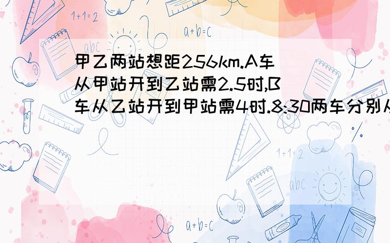 甲乙两站想距256km.A车从甲站开到乙站需2.5时,B车从乙站开到甲站需4时.8:30两车分别从甲乙两站出发,相向而行.两车相遇时,A车行了全程的几分之几?