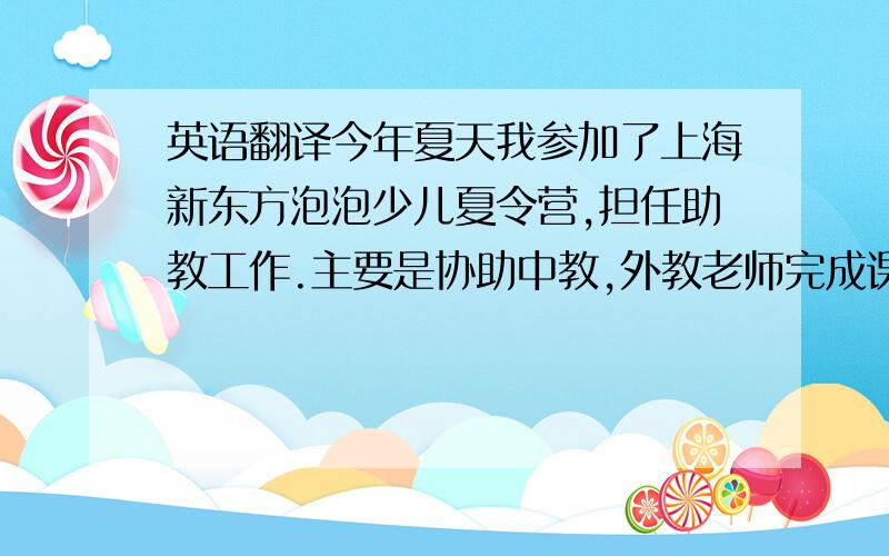 英语翻译今年夏天我参加了上海新东方泡泡少儿夏令营,担任助教工作.主要是协助中教,外教老师完成课程安排,维持课堂纪律,帮他们解答一些课堂的疑难问题,以及一些翻译工作.工作看似琐碎