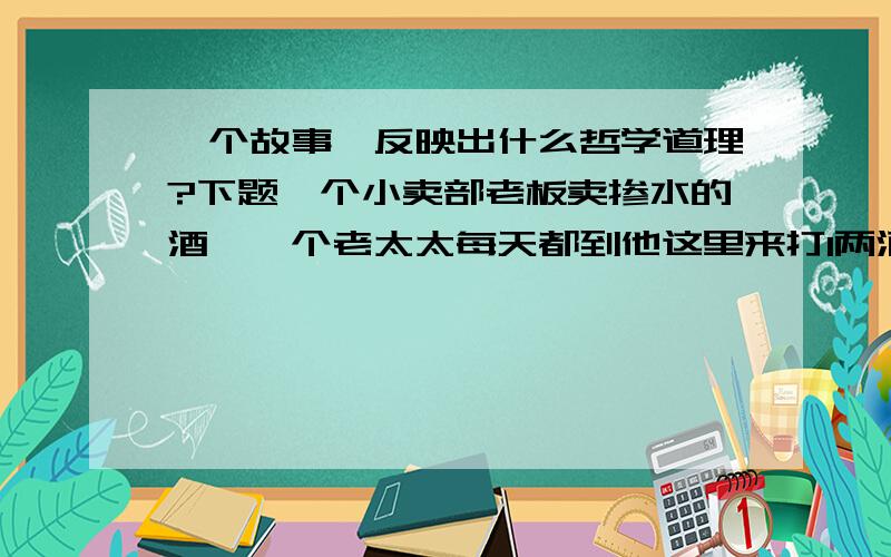 一个故事,反映出什么哲学道理?下题一个小卖部老板卖掺水的酒,一个老太太每天都到他这里来打1两酒,喝完了晕乎的感觉刚刚好就回家了.有一天老板碰上高兴事,就卖给老太太没掺水的酒,结