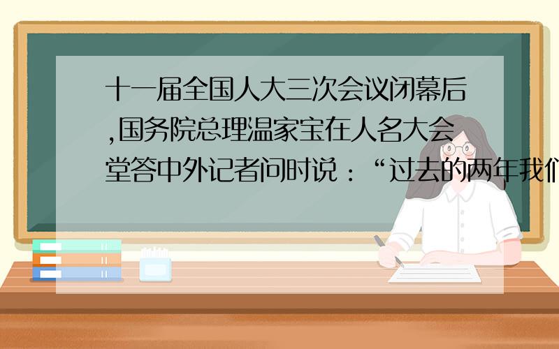 十一届全国人大三次会议闭幕后,国务院总理温家宝在人名大会堂答中外记者问时说：“过去的两年我们是在极其困难的条件下走过来的.中国人民用坚实的步伐走过了不平坦的道路.今后几年,