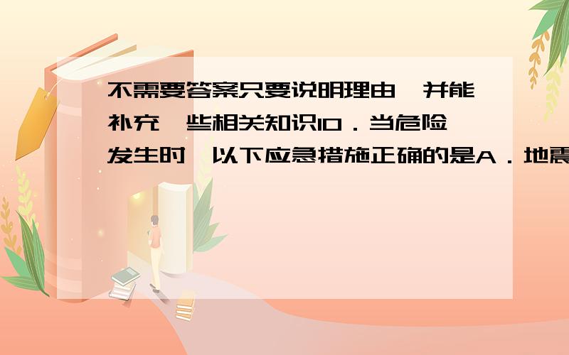 不需要答案只要说明理由,并能补充一些相关知识10．当危险发生时,以下应急措施正确的是A．地震发生时,在底楼的同学快速跑到空旷的地方B．火灾发生时,打开所有门窗通风C．煤气泄漏时,打