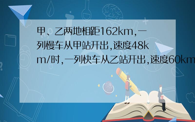 甲、乙两地相距162km,一列慢车从甲站开出,速度48km/时,一列快车从乙站开出,速度60km/时.问:两车同时同向而行(快车在后面),几小时后快车可以追上慢车?