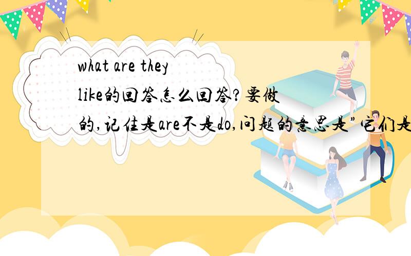 what are they like的回答怎么回答?要做的,记住是are不是do,问题的意思是”它们是什么样的?“急的啦,悬赏可提高（5个财富起））