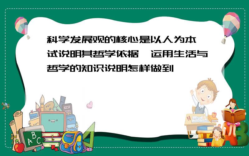 科学发展观的核心是以人为本,试说明其哲学依据,运用生活与哲学的知识说明怎样做到