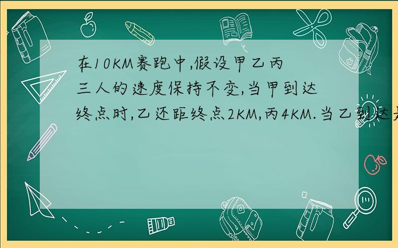 在10KM赛跑中,假设甲乙丙三人的速度保持不变,当甲到达终点时,乙还距终点2KM,丙4KM.当乙到达是,丙还差KM!用比或比例做