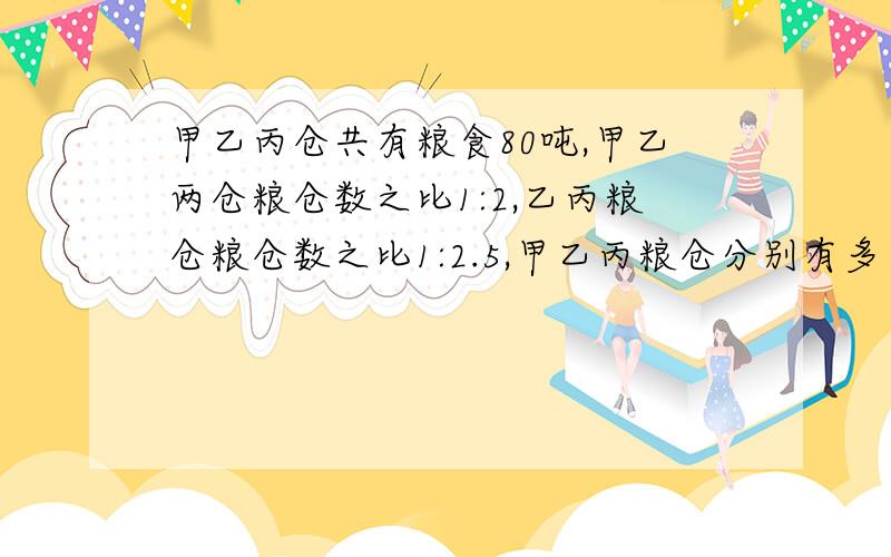 甲乙丙仓共有粮食80吨,甲乙两仓粮仓数之比1:2,乙丙粮仓粮仓数之比1:2.5,甲乙丙粮仓分别有多少吨?